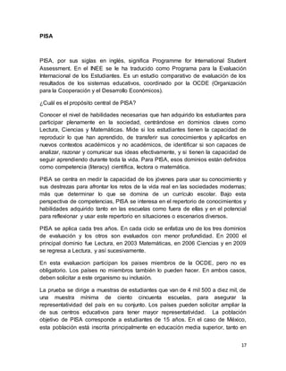 17
PISA
PISA, por sus siglas en inglés, significa Programme for International Student
Assessment. En el INEE se le ha traducido como Programa para la Evaluación
Internacional de los Estudiantes. Es un estudio comparativo de evaluación de los
resultados de los sistemas educativos, coordinado por la OCDE (Organización
para la Cooperación y el Desarrollo Económicos).
¿Cuál es el propósito central de PISA?
Conocer el nivel de habilidades necesarias que han adquirido los estudiantes para
participar plenamente en la sociedad, centrándose en dominios claves como
Lectura, Ciencias y Matemáticas. Mide si los estudiantes tienen la capacidad de
reproducir lo que han aprendido, de transferir sus conocimientos y aplicarlos en
nuevos contextos académicos y no académicos, de identificar si son capaces de
analizar, razonar y comunicar sus ideas efectivamente, y si tienen la capacidad de
seguir aprendiendo durante toda la vida. Para PISA, esos dominios están definidos
como competencia (literacy) científica, lectora o matemática.
PISA se centra en medir la capacidad de los jóvenes para usar su conocimiento y
sus destrezas para afrontar los retos de la vida real en las sociedades modernas;
más que determinar lo que se domina de un currículo escolar. Bajo esta
perspectiva de competencias, PISA se interesa en el repertorio de conocimientos y
habilidades adquirido tanto en las escuelas como fuera de ellas y en el potencial
para reflexionar y usar este repertorio en situaciones o escenarios diversos.
PISA se aplica cada tres años. En cada ciclo se enfatiza uno de los tres dominios
de evaluación y los otros son evaluados con menor profundidad. En 2000 el
principal dominio fue Lectura, en 2003 Matemáticas, en 2006 Ciencias y en 2009
se regresa a Lectura, y así sucesivamente.
En esta evaluacion participan los paises miembros de la OCDE, pero no es
obligatorio. Los países no miembros también lo pueden hacer. En ambos casos,
deben solicitar a este organismo su inclusión.
La prueba se dirige a muestras de estudiantes que van de 4 mil 500 a diez mil, de
una muestra mínima de ciento cincuenta escuelas, para asegurar la
representatividad del país en su conjunto. Los países pueden solicitar ampliar la
de sus centros educativos para tener mayor representatividad. La población
objetivo de PISA corresponde a estudiantes de 15 años. En el caso de México,
esta población está inscrita principalmente en educación media superior, tanto en
 