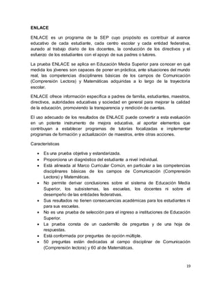 19
ENLACE
ENLACE es un programa de la SEP cuyo propósito es contribuir al avance
educativo de cada estudiante, cada centro escolar y cada entidad federativa,
aunado al trabajo diario de los docentes, la conducción de los directivos y el
esfuerzo de los estudiantes con el apoyo de sus padres o tutores.
La prueba ENLACE se aplica en Educación Media Superior para conocer en qué
medida los jóvenes son capaces de poner en práctica, ante situaciones del mundo
real, las competencias disciplinares básicas de los campos de Comunicación
(Comprensión Lectora) y Matemáticas adquiridas a lo largo de la trayectoria
escolar.
ENLACE ofrece información específica a padres de familia, estudiantes, maestros,
directivos, autoridades educativas y sociedad en general para mejorar la calidad
de la educación, promoviendo la transparencia y rendición de cuentas.
El uso adecuado de los resultados de ENLACE puede convertir a esta evaluación
en un potente instrumento de mejora educativa, al aportar elementos que
contribuyan a establecer programas de tutorías focalizadas e implementar
programas de formación y actualización de maestros, entre otras acciones.
Características
 Es una prueba objetiva y estandarizada.
 Proporciona un diagnóstico del estudiante a nivel individual.
 Está alineada al Marco Curricular Común, en particular a las competencias
disciplinares básicas de los campos de Comunicación (Comprensión
Lectora) y Matemáticas.
 No permite derivar conclusiones sobre el sistema de Educación Media
Superior, los subsistemas, las escuelas, los docentes ni sobre el
desempeño de las entidades federativas.
 Sus resultados no tienen consecuencias académicas para los estudiantes ni
para sus escuelas.
 No es una prueba de selección para el ingreso a instituciones de Educación
Superior.
 La prueba consta de un cuadernillo de preguntas y de una hoja de
respuestas.
 Está conformada por preguntas de opción múltiple.
 50 preguntas están dedicadas al campo disciplinar de Comunicación
(Comprensión lectora) y 60 al de Matemáticas.
 