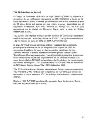 21
TUV SUD (América de México)
El Colegio de Bachilleres del Estado de Baja California (COBACH), emprende la
renovación de su certificación internacional en ISO 9001:2008, a través de 32
sitios educativos, Oficinas Centrales y Coordinación Zona Costa, sumando un total
de 34 sitios dentro del alcance de este macro proceso, desarrollado por el
Organismo Certificador: TUV SUD América de México S.A. de C.V., (con
operaciones en la ciudad de Monterrey Nuevo León y sede en Boston
Masachusett, EE.UU.)
TÜV SÜD es una empresa de origen alemán con sede en Múnich especializada en
certificación, ensayos, auditorías y formación. En 2012, los ingresos ascendieron a
1,82 mil millones de euros en 2012 (en 2011: 1,67 mil millones)
El grupo TÜV SÜD empezó como una entidad reguladora técnica del sector
privado para la minimización de los riesgos técnicos. A partir de 1866, los
operadores de calderas de vapor en diversos centros industriales de toda
Alemania fundaron la entidad reguladora del sector privado conocida como
"Dampfkessel- Überwachungsvereine ", con el propósito de garantizar la seguridad
de las instalaciones industriales (especialmente de las calderas de vapor). Las
áreas de actividad de TÜV SÜD se han ido ampliando a lo largo de los años según
los avances tecnológicos. "TÜV Süddeutschland" o "TÜV SÜD" resulta de la fusión
de TÜV Bayern Sajonia, Hesse TÜV y TÜV Südwest en 1996.
TÜV SÜD actúa de forma totalmente independiente. Existen otras empresas como
TÜV Rheinland y TÜV Nord que son competencia de TÜV SÜD, que también se
han unido a la marca registrada TÜV. Sin embargo, son empresas completamente
distintas.
Desde el 1990, TÜV SÜD ha establecido sucursales fuera de Alemania. Cuenta
con unas 800 ubicaciones en el mundo.
 
