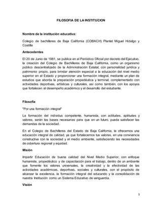 3
FILOSOFIA DE LA INSTITUCION
Nombre de la institución educativa:
Colegio de bachilleres de Baja California (COBACH) Plantel Miguel Hidalgo y
Costilla
Antecedentes
El 20 de Junio de 1981, se publica en el Periódico Oficial por decreto del Ejecutivo,
la creación del Colegio de Bachilleres de Baja California, como un organismo
público descentralizado de la Administración Estatal, con personalidad jurídica y
patrimonio propio, para brindar atención especial a la educación del nivel medio
superior en el Estado y proporcionar una formación integral, mediante un plan de
estudios que aborda la preparación propedéutica y terminal, complementado con
actividades deportivas, artísticas y culturales, así como también, con los apoyos
que fortalecen el desempeño académico y el desarrollo del estudiante.
Filosofía
"Por una formación integral"
La formación del individuo competente, humanista, con actitudes, aptitudes y
valores, serán las bases necesarias para que en un futuro, pueda satisfacer las
demandas de la sociedad.
En el Colegio de Bachilleres del Estado de Baja California, te ofrecemos una
educación integral de calidad, ya que fortalecemos tus valores, en una convivencia
constructiva con la sociedad y el medio ambiente, satisfaciendo las necesidades
de cobertura regional y equidad.
Misión
Impartir Educación de buena calidad del Nivel Medio Superior, con enfoque
humanista, propedéutico y de capacitación para el trabajo, dentro de un ambiente
que fomente los valores universales, la creatividad y la efectividad de las
actividades académicas, deportivas, sociales y culturales, con el propósito de
alcanzar la excelencia, la formación integral del educando y la consolidación de
nuestra Institución como un Sistema Educativo de vanguardia.
Visión
 