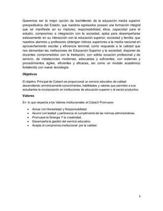 4
Queremos ser la mejor opción de bachillerato de la educación media superior
preopedéutica del Estado, que nuestros egresados posean una formación integral
que se manifieste en su madurez, responsabilidad, ética, capacidad para el
estudio, compromiso e integración con la sociedad, aptos para desempeñarse
exitosamente en su interacción con la educación superior, sociedad y familia; que
nuestros alumnos y profesores obtengan índices superiores a la media nacional en
aprovechamiento escolar y eficiencia terminal, como respuesta a la calidad que
nos demandan las instituciones de Educación Superior y la sociedad; disponer de
docentes comprometidos con la Institución, con sólida vocación profesional y de
servicio, de instalaciones modernas, adecuadas y suficientes, con sistemas y
procedimientos ágiles, eficientes y eficaces, así como un modelo académico
fortalecido con nueva tecnología.
Objetivos
El objetivo Principal de Cobach es proporcional un servicio educativo de calidad
desarrollando armónicamente conocimientos, habilidades y valores que permiten a sus
estudiantes la incorporación en instituciones de educación superior o al sector productivo.
Valores
En lo que respecta a los Valores institucionales el Cobach Promueve:
 Actuar con Honestidad y Responsabilidad.
 Asumir con lealtad y pertinencia el cumplimiento de las normas administrativas.
 Promueve la Sinergia Y la creatividad.
 Desempeña la gestión del servicio educativo.
 Acepta el compromiso institucional por la calidad.
 