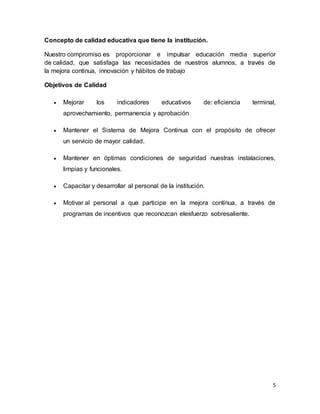5
Concepto de calidad educativa que tiene la institución.
Nuestro compromiso es proporcionar e impulsar educación media superior
de calidad, que satisfaga las necesidades de nuestros alumnos, a través de
la mejora continua, innovación y hábitos de trabajo
Objetivos de Calidad
 Mejorar los indicadores educativos de: eficiencia terminal,
aprovechamiento, permanencia y aprobación
 Mantener el Sistema de Mejora Continua con el propósito de ofrecer
un servicio de mayor calidad.
 Mantener en óptimas condiciones de seguridad nuestras instalaciones,
limpias y funcionales.
 Capacitar y desarrollar al personal de la institución.
 Motivar al personal a que participe en la mejora continua, a través de
programas de incentivos que reconozcan elesfuerzo sobresaliente.
 