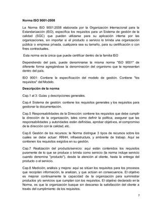 7
Norma ISO 9001-2008
La Norma ISO 9001:2008 elaborada por la Organización Internacional para la
Estandarización (ISO), especifica los requisitos para un Sistema de gestión de la
calidad (SGC) que pueden utilizarse para su aplicación interna por las
organizaciones, sin importar si el producto o servicio lo brinda una organización
pública o empresa privada, cualquiera sea su tamaño, para su certificación o con
fines contractuales.
Esta norma es la única que puede certificar dentro de la familia ISO
Dependiendo del país, puede denominarse la misma norma "ISO 9001" de
diferente forma agregándose la denominación del organismo que la representan
dentro del país.
ISO 9001: Contiene la especificación del modelo de gestión. Contiene "los
requisitos" del Modelo.
Descripción de la norma
Cap.1 al 3: Guías y descripciones generales.
Cap.4 Sistema de gestión: contiene los requisitos generales y los requisitos para
gestionar la documentación.
Cap.5 Responsabilidades de la Dirección: contiene los requisitos que debe cumplir
la dirección de la organización, tales como definir la política, asegurar que las
responsabilidades y autoridades están definidas, aprobar objetivos, el compromiso
de la dirección con la calidad, etc.
Cap.6 Gestión de los recursos: la Norma distingue 3 tipos de recursos sobre los
cuales se debe actuar: RRHH, infraestructura, y ambiente de trabajo. Aquí se
contienen los requisitos exigidos en su gestión.
Cap.7 Realización del producto/servicio: aquí están contenidos los requisitos
puramente de lo que se produce o brinda como servicio (la norma incluye servicio
cuando denomina "producto"), desde la atención al cliente, hasta la entrega del
producto o el servicio.
Cap.8 Medición, análisis y mejora: aquí se sitúan los requisitos para los procesos
que recopilan información, la analizan, y que actúan en consecuencia. El objetivo
es mejorar continuamente la capacidad de la organización para suministrar
productos y/o servicios que cumplan con los requisitos. El objetivo declarado en la
Norma, es que la organización busque sin descanso la satisfacción del cliente a
través del cumplimiento de los requisitos.
 