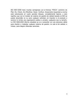8
ISO 9001:2008 tiene muchas semejanzas con el famoso “PDCA”: acrónimo de
Plan, Do, Check, Act (Planificar, Hacer, Verificar, Actuar).[cita requerida] La norma
está estructurada en cuatro grandes bloques, completamente lógicos, y esto
significa que con el modelo de sistema de gestión de calidad basado en ISO se
puede desarrollar en su seno cualquier actividad, sin importar si el producto o
servicio lo brinda una organización publica o privada, cualquiera sea su tamaño.
La ISO 9000:2000 (Norma obsoleta) se va a presentar con una estructura válida
para diseñar e implantar cualquier sistema de gestión, no solo el de calidad, e
incluso, para integrar diferentes versiones.
 