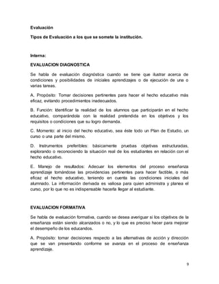 9
Evaluación
Tipos de Evaluación a los que se somete la institución.
Interna:
EVALUACION DIAGNOSTICA
Se habla de evaluación diagnóstica cuando se tiene que ilustrar acerca de
condiciones y posibilidades de iníciales aprendizajes o de ejecución de una o
varias tareas.
A. Propósito: Tomar decisiones pertinentes para hacer el hecho educativo más
eficaz, evitando procedimientos inadecuados.
B. Función: Identificar la realidad de los alumnos que participarán en el hecho
educativo, comparándola con la realidad pretendida en los objetivos y los
requisitos o condiciones que su logro demanda.
C. Momento: al inicio del hecho educativo, sea éste todo un Plan de Estudio, un
curso o una parte del mismo.
D. Instrumentos preferibles: básicamente pruebas objetivas estructuradas,
explorando o reconociendo la situación real de los estudiantes en relación con el
hecho educativo.
E. Manejo de resultados: Adecuar los elementos del proceso enseñanza
aprendizaje tomándose las providencias pertinentes para hacer factible, o más
eficaz el hecho educativo, teniendo en cuenta las condiciones iniciales del
alumnado. La información derivada es valiosa para quien administra y planea el
curso, por lo que no es indispensable hacerla llegar al estudiante.
EVALUACION FORMATIVA
Se habla de evaluación formativa, cuando se desea averiguar si los objetivos de la
enseñanza están siendo alcanzados o no, y lo que es preciso hacer para mejorar
el desempeño de los educandos.
A. Propósito: tomar decisiones respecto a las alternativas de acción y dirección
que se van presentando conforme se avanza en el proceso de enseñanza
aprendizaje.
 