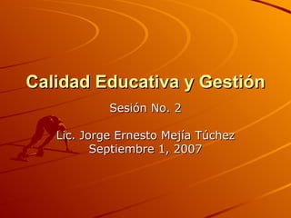 Calidad Educativa y Gestión  Sesión No. 2 Lic. Jorge Ernesto Mejía Túchez Septiembre 1, 2007 