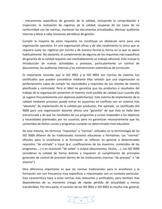 - mecanismos específicos de garantía de la calidad, incluyendo la comprobación e
inspección, la realización de registros de la calidad, ocuparse de los casos de no
conformidad con las normas, mantener los documentos actualizados, efectuar auditorías
internas y llevar a cabo revisiones periódicas de gestión.

Cumplir la mayoría de estos requisitos no constituye un obstáculo serio para una
organización operativa. En una organización eficaz y de alto rendimiento lo único que se
requiere suele ser registrar por escrito y de manera formal la forma en la que se opera
habitualmente. No obstante, el cumplimiento de algunos de los requisitos más específicos
de garantía de la calidad requiere casi inevitablemente un trabajo adicional. Este incluye la
introducción de nuevas actividades y procesos, particularmente un control de
documentos, las auditorías internas y las intervenciones sistemáticas de corrección.

Es importante recordar que la ISO 9001 y la ISO 9002 son normas de sistema. Los
certificados que pueden concederse mediante ellas señalan que una organización es
perfectamente capaz de cumplir las necesidades y requisitos de sus clientes de manera
planificada y controlada. Pero el lábel no garantiza que los productos o resultados del
trabajo de la organización presenten el máximo nivel posible de calidad (aun cuando ello
se sugiere frecuentemente con objetivos publicitarios). Este sistema de implantación de la
calidad mediante procesos puede entrar en ocasiones en conflicto con un sistema más
“absoluto” de implantación de la calidad por productos. Por ejemplo, un certificado ISO
9000 para una organización docente ofrece una “garantía” de que ésta se halla bien
estructurada y de que los resultados de sus programas y cursos responden a los objetivos
y necesidades planteados por los usuarios; pero no garantizan necesariamente que los
contenidos de dichos cursos y programas cumplan un determinado nivel educativo.

De esta manera, los términos “requisitos” y “normas” utilizados en la terminología de las
ISO 9000 difieren de las tradicionales nociones educativas o formativas. Las “normas”
oficiales para la enseñanza o la formación se refieren en general a determinados
requisitos “de entrada” o input (p.e. cualificaciones de los maestros, contenidos de los
programas, …) o en ocasiones “de salida” o output (documentos, títulos, …). Las ISO 9000
consideran la calidad de forma distinta y requieren el cumplimiento de principios
generales de control de procesos dentro de las instituciones (normas “de proceso” o “de
sistema”).

Otra diferencia importante es que las normas tradicionales para la enseñanza y la
formación son con frecuencia muy específicas y relacionadas con un contexto particular.
Esta característica hace a estas normas más relevantes y verificables, pero también más
dependientes de su momento (riesgo de rápida pérdida de actualidad) y menos
transferibles. Por otra parte, el carácter de las ISO 9001 e ISO 9002 es mucho más general,



                                             9
 