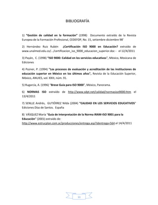 BIBLIOGRAFÍA


1) “Gestión de calidad en la formación” (1998) Documento extraído de la Revista
Europea de la Formación Profesional, CEDEFOP, No. 15, setiembre-diciembre 98’

2) Hernández Ruiz Rubén ¿Certificación ISO 9000 en Educación? extraído de
www.unalmed.edu.co/.../certificacion_iso_9000_educacion_superior.doc - el 12/4/2011

3) Payán, C. (1998) “ISO 9000: Calidad en los servicios educativos”, México, Mexicana de
Ediciones

4) Pozner, P. (1994) "Los procesos de evaluación y acreditación de las instituciones de
educación superior en México en los últimos años", Revista de la Educación Superior,
México, ANUIES, vol. XXIII, núm. 91.

5) Rugarcía, A. (1996) “Breve Guía para ISO 9000”, México, Panorama.

6) NORMAS ISO extraído de http://www.sdpt.net/calidad/normasiso9000.htm el
13/4/2011

7) SENLLE Andrés, GUTIÉRREZ Nilda (2004) “CALIDAD EN LOS SERVICIOS EDUCATIVOS”
Ediciones Díaz de Santos. España

8) VÁSQUEZ María “Guía de Interpretación de la Norma IRAM-ISO 9001 para la
Educación” (2001) extraído de:
http://www.estrucplan.com.ar/producciones/entrega.asp?identrega=564 el 14/4/2011




                                          11
 