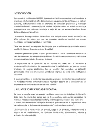 INTRODUCCIÓN
Aun cuando la certificación ISO 9000 siga siendo un fenómeno marginal en el mundo de la
enseñanza y la formación, la cifra de instituciones y departamentos certificados se halla en
aumento, particularmente entre los ofertores de formación profesional y formación
profesional continua. Sin embargo, son muchos los profesionales del mundo docente que
se preguntan si esta evolución constituye la mejor vía para perfeccionar la calidad dentro
de las instituciones formativas.

Los sistemas de aseguramiento de la calidad más antiguos tenían mucho en común y en
años recientes los países, más que las empresas, decidieron constituir sus propios
modelos de normas para productos y servicios.

Cada país, estimuló sus negocios locales para que se utilizaran estos modelos cuando
estableció sistemas de aseguramiento de calidad.

La desventaja radicaba que no se podía garantizar que la calidad tal como se definía en un
país, se adecuara a los requerimientos del otro. Por dicha causa comenzaron a adoptarse
en muchos países modelos de normas similares.

La importancia de la aplicación de las normas ISO 9000 para el desarrollo e
implementación de sistemas de aseguramiento de la calidad radica en que son normas
prácticas, no normas académicas. Por su sencillez han permitido su aplicación
generalizada sobre todo en pequeñas y medianas empresas así como en las Instituciones
Educativas

El aseguramiento de la calidad de los productos y servicios (entre ellos los educativos) en
los mercados internos e internacionales es hoy factor decisivo en la subsistencia de las
empresas e Instituciones educativas de nivel superior

I) APUNTES SOBRE CALIDAD EDUCATIVA
Así como la manufactura y los servicios cambiaron su concepción de Calidad, la Educación
debe hacer lo mismo. Los países que no lleven adelante este cambio conceptual no
formarán "trabajadores del conocimiento" y serán los países pobres de esta nueva era.
El primer paso en el cambio conceptual es aceptar que la Educación es un producto. Basta
para ello acordar la definición de producto como "resultado de un proceso".

La Educación es el resultado de un proceso, luego es un producto, entendido como la
mejora en los conocimientos, las aptitudes intelectuales, competencias, hábitos y
actitudes del educando. (8)



                                             2
 