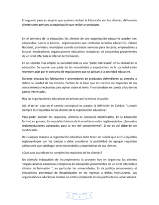 El segundo paso es aceptar que quienes reciben la Educación son los clientes, definiendo
cliente como persona u organización que recibe un producto.



En el contexto de la educación, los clientes de una organización educativa pueden ser:
educandos; padres o tutores; organizaciones que contratan servicios educativos; Estado
Nacional, provincias, municipios cuando contratan servicios para terceros; empleadores y
futuros empleadores; organizaciones educativas receptoras de educandos provenientes
de un nivel diferente o inferior de formación.

En un sentido más amplio, la sociedad toda es una "parte interesada" en la calidad de la
educación. Se asume que parte de las necesidades y expectativas de la sociedad están
representadas por el conjunto de regulaciones que se aplican a la actividad educativa.

Durante décadas los fabricantes y proveedores de productos defendieron su derecho a
definir la Calidad de los mismos. Partían de la base que los clientes no disponían de los
conocimientos necesarios para opinar sobre el tema. Y no tomaban en cuenta a las demás
partes interesadas.

Hoy las organizaciones educativas atraviesan por la misma situación.

Así, el tercer paso en el cambio conceptual es aceptar la definición de Calidad: "cumplir
siempre los requisitos de los clientes de la organización educativa".

Para poder cumplir los requisitos, primero es necesario identificarlos. En la Educación
formal, en general, los requisitos básicos de la enseñanza están reglamentados. ¿Son estas
reglamentaciones adecuadas para la era del conocimiento?. Si no es así deberán ser
modificadas.

De cualquier manera la organización educativa debe tener en cuenta que estos requisitos
reglamentados son los básicos y debe considerar la posibilidad de agregar requisitos
adicionales que satisfagan otras necesidades y expectativas de sus clientes.

¿Qué pasa cuando no se cumplen los requisitos de los clientes?

Un ejemplo indiscutible de incumplimiento lo proveen hoy en Argentina los clientes
"organizaciones educativas receptoras de educandos provenientes de un nivel diferente o
inferior de formación ", en particular las universidades. Es de público conocimiento el
elevadísimo porcentaje de desaprobados en los ingresos a dichas instituciones. Las
organizaciones educativas medias no están cumpliendo los requisitos de las universidades.




                                            3
 
