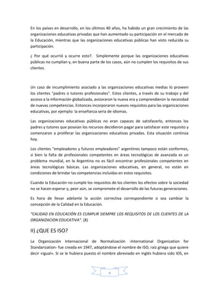 En los países en desarrollo, en los últimos 40 años, ha habido un gran crecimiento de las
organizaciones educativas privadas que han aumentado su participación en el mercado de
la Educación, mientras que las organizaciones educativas públicas han visto reducida su
participación.

¿ Por qué ocurrió y ocurre esto?. Simplemente porque las organizaciones educativas
públicas no cumplían y, en buena parte de los casos, aún no cumplen los requisitos de sus
clientes.



Un caso de incumplimiento asociado a las organizaciones educativas medias lo proveen
los clientes "padres o tutores profesionales". Estos clientes, a través de su trabajo y del
acceso a la información globalizada, avizoraron la nueva era y comprendieron la necesidad
de nuevas competencias. Entonces incorporaron nuevos requisitos para las organizaciones
educativas, por ejemplo: la enseñanza seria de idiomas.

Las organizaciones educativas públicas no eran capaces de satisfacerlo, entonces los
padres y tutores que poseían los recursos decidieron pagar para satisfacer este requisito y
comenzaron a proliferar las organizaciones educativas privadas. Esta situación continúa
hoy.

Los clientes "empleadores y futuros empleadores" argentinos tampoco están conformes,
si bien la falta de profesionales competentes en áreas tecnológicas de avanzada es un
problema mundial, en la Argentina no es fácil encontrar profesionales competentes en
áreas tecnológicas básicas. Las organizaciones educativas, en general, no están en
condiciones de brindar las competencias incluidas en estos requisitos.

Cuando la Educación no cumple los requisitos de los clientes los efectos sobre la sociedad
no se hacen esperar y, peor aún, se compromete el desarrollo de las futuras generaciones.

Es hora de llevar adelante la acción correctiva correspondiente o sea cambiar la
concepción de la Calidad en la Educación.

“CALIDAD EN EDUCACIÓN ES CUMPLIR SIEMPRE LOS REQUISITOS DE LOS CLIENTES DE LA
ORGANIZACION EDUCATIVA”. (8)

II) ¿QUE ES ISO?
La Organización Internacional de Normalización -International Organization for
Standarization- fue creada en 1947, adoptándose el nombre de ISO, raíz griega que quiere
decir «igual». Si se le hubiera puesto el nombre abreviado en inglés hubiera sido IOS, en



                                            4
 