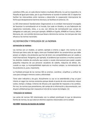 castellano OIN y así, en cada idioma hubiera resultado diferente, lo cual no respondía a la
filosofía de igual para todos, por lo que finalmente se acordó el nombre ISO. El objeto fue
facilitar los intercambios entre naciones y desarrollar la cooperación internacional de
forma que desaparecieran barreras técnicas y se facilitara el comercio. (7)

La ISO (International Standarization Organization) es la entidad internacional encargada
de favorecer la normalización en el mundo. Con sede en Ginebra, es una federación de
organismos nacionales, éstos, a su vez, son oficinas de normalización que actúan de
delegadas en cada país, como por ejemplo: AENOR en España, AFNOR en Francia, DIN en
Alemania, etc. con comités técnicos que llevan a término las normas. Se creó para dar más
eficacia a las normas nacionales.

III) DEFINICIÓN Y TIPOLOGÍA DE LA NORMA
DEFINICIÓN DE NORMA

Las normas son un modelo, un patrón, ejemplo o criterio a seguir. Una norma es una
fórmula que tiene valor de regla y tiene por finalidad definir las características que debe
poseer un objeto y los productos que han de tener una compatibilidad para ser usados a
nivel internacional. Pongamos, por ejemplo, el problema que ocasiona a muchos usuarios
los distintos modelos de enchufes que existen a escala internacional para poder acoplar
pequeñas máquinas de uso personal: secadores de cabello, máquinas de afeitar, etc.
cuando se viaja. La incompatibilidad repercute en muchos campos. La normalización de
los productos es, pues, importante.

La finalidad principal de las normas ISO es orientar, coordinar, simplificar y unificar los
usos para conseguir menores costes y efectividad.

Tiene valor indicativo y de guía. Actualmente su uso se va extendiendo y hay un gran
interés en seguir las normas existentes porque desde el punto de vista económico reduce
costes, tiempo y trabajo. Criterios de eficacia y de capacidad de respuesta a los cambios.
Por eso, las normas que presentemos, del campo de la información y documentación, son
de gran utilidad porque dan respuesta al reto de las nuevas tecnologías. (1)

TIPOLOGÍA DE NORMAS

Las series de normas ISO relacionadas con la calidad constituyen lo que se denomina
familia de normas, las que abarcan distintos aspectos relacionados con la calidad:

ISO 9000: Sistemas de Gestión de Calidad




                                             5
 