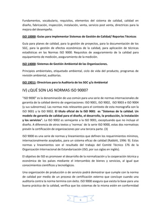Fundamentos, vocabulario, requisitos, elementos del sistema de calidad, calidad en
diseño, fabricación, inspección, instalación, venta, servicio post venta, directrices para la
mejora del desempeño.

ISO 10000: Guías para implementar Sistemas de Gestión de Calidad/ Reportes Técnicos

Guía para planes de calidad, para la gestión de proyectos, para la documentación de los
SGC, para la gestión de efectos económicos de la calidad, para aplicación de técnicas
estadísticas en las Normas ISO 9000. Requisitos de aseguramiento de la calidad para
equipamiento de medición, aseguramiento de la medición.

ISO 14000: Sistemas de Gestión Ambiental de las Organizaciones.

Principios ambientales, etiquetado ambiental, ciclo de vida del producto, programas de
revisión ambiental, auditorías.

ISO 19011: Directrices para la Auditoría de los SGC y/o Ambiental

IV) ¿QUÉ SON LAS NORMAS ISO 9000?
"ISO 9000" es la denominación de uso común para una serie de normas internacionales de
garantía de la calidad dentro de organizaciones: ISO 9001, ISO 9002, ISO 9003 e ISO 9004
(y sus subnormas). Las normas más relevantes para el contexto de esta monografía son la
ISO 9001 y la ISO 9002. El título oficial de la ISO 9001 es "Sistemas de la calidad. Un
modelo de garantía de calidad para el diseño, el desarrollo, la producción, la instalación
y los servicios". La ISO 9002 es semejante a la ISO 9001, exceptuando que no incluye el
diseño. A diferencia de otros textos y ‘normas´ de la serie ISO 9000, estas dos normativas
prevén la certificación de organizaciones por una tercera parte. (3)

ISO 9000 es una serie de normas y lineamientos que definen los requerimientos mínimos,
internacionalmente aceptados, para un sistema eficaz de calidad (Rabbitt, 1996: 9). Estas
normas y lineamientos son el resultado del trabajo del Comité Técnico 176 de la
Organización Internacional de Estandarización (ISO, por sus siglas en inglés).

El objetivo de ISO es promover el desarrollo de la normalización y la cooperación técnica y
económica de los países mediante el intercambio de bienes y servicios, al igual que
conocimientos científicos y tecnológicos.

Una organización de producción o de servicio podrá demostrar que cumple con la norma
de calidad por medio de un proceso de certificación externo que concluye cuando una
auditoría contra la norma termina con éxito. ISO 9000 asegura que exista la base para una
buena práctica de la calidad, verifica que los sistemas de la misma estén en conformidad



                                             6
 