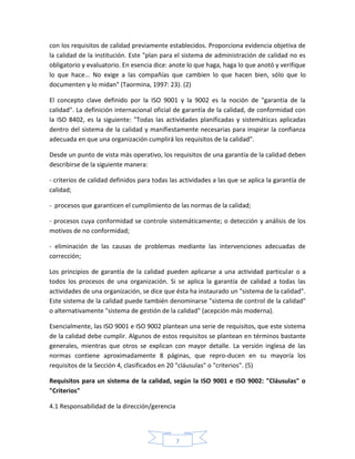 con los requisitos de calidad previamente establecidos. Proporciona evidencia objetiva de
la calidad de la institución. Este "plan para el sistema de administración de calidad no es
obligatorio y evaluatorio. En esencia dice: anote lo que haga, haga lo que anotó y verifique
lo que hace... No exige a las compañías que cambien lo que hacen bien, sólo que lo
documenten y lo midan" (Taormina, 1997: 23). (2)

El concepto clave definido por la ISO 9001 y la 9002 es la noción de "garantía de la
calidad". La definición internacional oficial de garantía de la calidad, de conformidad con
la ISO 8402, es la siguiente: "Todas las actividades planificadas y sistemáticas aplicadas
dentro del sistema de la calidad y manifiestamente necesarias para inspirar la confianza
adecuada en que una organización cumplirá los requisitos de la calidad".

Desde un punto de vista más operativo, los requisitos de una garantía de la calidad deben
describirse de la siguiente manera:

- criterios de calidad definidos para todas las actividades a las que se aplica la garantía de
calidad;

- procesos que garanticen el cumplimiento de las normas de la calidad;

- procesos cuya conformidad se controle sistemáticamente; o detección y análisis de los
motivos de no conformidad;

- eliminación de las causas de problemas mediante las intervenciones adecuadas de
corrección;

Los principios de garantía de la calidad pueden aplicarse a una actividad particular o a
todos los procesos de una organización. Si se aplica la garantía de calidad a todas las
actividades de una organización, se dice que ésta ha instaurado un "sistema de la calidad".
Este sistema de la calidad puede también denominarse "sistema de control de la calidad"
o alternativamente "sistema de gestión de la calidad" (acepción más moderna).

Esencialmente, las ISO 9001 e ISO 9002 plantean una serie de requisitos, que este sistema
de la calidad debe cumplir. Algunos de estos requisitos se plantean en términos bastante
generales, mientras que otros se explican con mayor detalle. La versión inglesa de las
normas contiene aproximadamente 8 páginas, que repro-ducen en su mayoría los
requisitos de la Sección 4, clasificados en 20 "cláusulas" o "criterios". (5)

Requisitos para un sistema de la calidad, según la ISO 9001 e ISO 9002: "Cláusulas" o
"Criterios"

4.1 Responsabilidad de la dirección/gerencia




                                               7
 