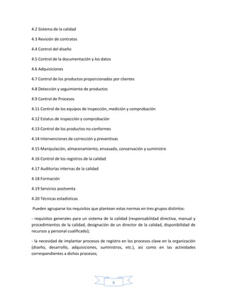 4.2 Sistema de la calidad

4.3 Revisión de contratos

4.4 Control del diseño

4.5 Control de la documentación y los datos

4.6 Adquisiciones

4.7 Control de los productos proporcionados por clientes

4.8 Detección y seguimiento de productos

4.9 Control de Procesos

4.11 Control de los equipos de inspección, medición y comprobación

4.12 Estatus de inspección y comprobación

4.13 Control de los productos no conformes

4.14 Intervenciones de corrección y preventivas

4.15 Manipulación, almacenamiento, envasado, conservación y suministro

4.16 Control de los registros de la calidad

4.17 Auditorías internas de la calidad

4.18 Formación

4.19 Servicios postventa

4.20 Técnicas estadísticas

Pueden agruparse los requisitos que plantean estas normas en tres grupos distintos:

- requisitos generales para un sistema de la calidad (responsabilidad directiva, manual y
procedimientos de la calidad, designación de un director de la calidad, disponibilidad de
recursos y personal cualificado);

- la necesidad de implantar procesos de registro en los procesos clave en la organización
(diseño, desarrollo, adquisiciones, suministros, etc.), así como en las actividades
correspondientes a dichos procesos;




                                              8
 