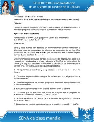 Identificación del nivel de calidad
(Diferencia entre el servicio esperado y el servicio percibido por el cliente).

Objetivo:

Establecer el nivel de calidad ofrecido por una empresa de servicio así como la
forma en que puede controlar y mejorar la prestación de sus servicios.

Aplicación de ISO 9001:2008

Numerales de ISO 9001:2008 que pueden utilizar este instrumento:
5.2/ 5.6.1/ 7.2.1/ 7.3.2/ 8.2.1/ 8.4.

Instrumento

Berry y otros autores han diseñado un instrumento que permite establecer la
diferencia entre las expectativas del cliente y su percepción del servicio. Este
instrumento se denomina SERVQUAL que corresponde a la expresión inglesa
Service Quality ó calidad del servicio.

El instrumento está compuesto por dos cuestionarios de 22 preguntas cada uno.
La pareja de cuestionarios, el primero orientado a identificar las expectativas del
cliente y el segundo destinado a establecer la percepción del cliente sobre el
servicio sirve, entre otros, para los siguientes propósitos:

1. Comparar las expectativas y las percepciones del cliente a lo largo del
tiempo.

2. Comparar las puntuaciones servqual de una empresa con respecto a las de
sus competidores.

3. Examinar segmentos de clientes que poseen diferentes percepciones sobre
la calidad del servicio.

4. Evaluar las percepciones de los clientes internos sobre la calidad.

5. Asegurar que los requisitos del cliente se cumplen con el propósito de
aumentar su satisfacción (numeral 5.2 de ISO 9001).

6. Revisar el Sistema de Gestión de la Calidad de la organización (numeral
5.6.1 de ISO 9001).

7. Determinar los requisitos relacionados con el servicio (numeral 7.2.1 de ISO
 