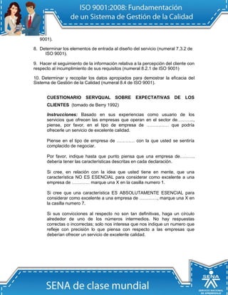9001).

8. Determinar los elementos de entrada al diseño del servicio (numeral 7.3.2 de
     ISO 9001).

9. Hacer el seguimiento de la información relativa a la percepción del cliente con
respecto al incumplimiento de sus requisitos (numeral 8.2.1 de ISO 9001)

10. Determinar y recopilar los datos apropiados para demostrar la eficacia del
Sistema de Gestión de la Calidad (numeral 8.4 de ISO 9001).


      CUESTIONARIO        SERVQUAL       SOBRE      EXPECTATIVAS       DE    LOS
      CLIENTES (tomado de Berry 1992)

      Instrucciones: Basado en sus experiencias como usuario de los
      servicios que ofrecen las empresas que operan en el sector de………..,
      piense, por favor, en el tipo de empresa de …………… que podría
      ofrecerle un servicio de excelente calidad.

      Piense en el tipo de empresa de ………… con la que usted se sentiría
      complacido de negociar.

      Por favor, indique hasta que punto piensa que una empresa de……….
      debería tener las características descritas en cada declaración.

      Si cree, en relación con la idea que usted tiene en mente, que una
      característica NO ES ESENCIAL para considerar como excelente a una
      empresa de ………… marque una X en la casilla numero 1.

      Si cree que una característica ES ABSOLUTAMENTE ESENCIAL para
      considerar como excelente a una empresa de …………, marque una X en
      la casilla numero 7.

      Si sus convicciones al respecto no son tan definitivas, haga un círculo
      alrededor de uno de los números intermedios. No hay respuestas
      correctas o incorrectas; solo nos interesa que nos indique un numero que
      refleje con precisión lo que piensa con respecto a las empresas que
      deberían ofrecer un servicio de excelente calidad.
 