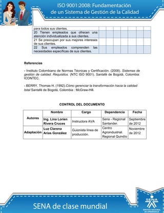 para todos sus clientes.
      20 Tienen empleados que ofrecen una
      atención individualizada a sus clientes.
      21 Se preocupan por sus mejores intereses
      de sus clientes.
      22 Sus empleados comprenden las
      necesidades específicas de sus clientes.


Referencias

- Instituto Colombiano de Normas Técnicas y Certificación. (2008). Sistemas de
gestión de calidad. Requisitos. (NTC ISO 9001). Santafé de Bogotá, Colombia:
ICONTEC.

- BERRY, Thomas H. (1992).Cómo gerenciar la transformación hacia la calidad
total Santafé de Bogotá, Colombia : McGraw-Hill.



                        CONTROL DEL DOCUMENTO

                  Nombre               Cargo           Dependencia         Fecha
 Autores      Ing. Lina Lorien                        Sena - Regional    Septiembre
                                 Instructora AVA
              Rivera Cruces                           Santander.         de 2012
           Luz Clarena                                Centro             Noviembre
                                 Guionista línea de
Adaptación Arias González                             Agroindustrial.    de 2012
                                 producción.
                                                      Regional Quindío
 