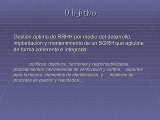 Objetivo Gestión óptima de RRHH por medio del desarrollo, implantación y mantenimiento de un SGRH que aglutine de forma coherente e integrada: políticas, objetivos, funciones y responsabilidades, procedimientos, herramientas de verificación y control, soportes para la mejora, elementos de identificación, y medición de procesos de gestión y resultados,....