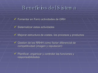 Beneficios del Sistema Fomentar en Ferro actividades de GRH Sistematizar estas actividades Mejorar estructura de costes, los procesos y productos Gestión de los RRHH como factor diferencial de competitividad (imagen y reputación) Planificar, organizar y controlar las funciones y responsabilidades