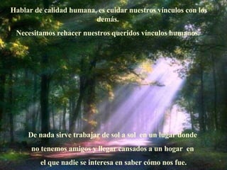 Hablar de calidad humana, es cuidar nuestros vínculos con los demás.   Necesitamos rehacer nuestros queridos vínculos humanos.  De nada sirve trabajar de sol a sol  en un lugar donde  no tenemos amigos y llegar cansados a un hogar    en  el que nadie se interesa en saber c ó mo nos fue. 