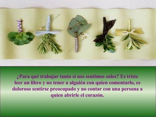 ¿Para qué trabajar tanto si nos sentimos solos? Es triste leer un libro y no tener a alguién con quien comentarlo, es doloroso sentirse preocupado y no contar con una persona a quien abrirle el corazón. 