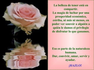 La belleza de tener está en compartir. La magia de luchar por una prosperidad económica, estriba, ni más ni menos, en poder ver sonreír a alguién a quién le damos el privilegio de disfrutar lo que ganamos. Eso es parte de la naturaleza humana. Dar, convivir, amar, servir y ayudar.   ¡HAZLO! 