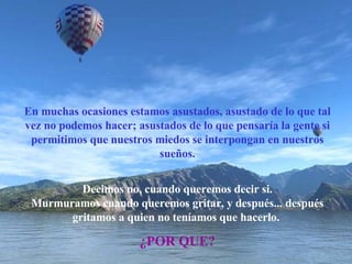 En muchas ocasiones estamos asustados, asustado de lo que tal vez no podemos hacer; asustados de lo que pensaría la gente si permitimos que nuestros miedos se interpongan en nuestros sueños. Decimos no, cuando queremos decir si. Murmuramos cuando queremos gritar, y después... después gritamos a quien no teníamos que hacerlo.   ¿POR QUE? 