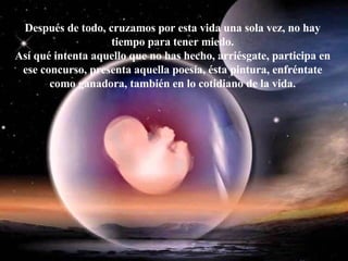 Después de todo, cruzamos por esta vida una sola vez, no hay tiempo para tener miedo. Así qué intenta aquello que no has hecho, arriésgate, participa en ese concurso, presenta aquella poesía, ésta pintura, enfréntate como ganadora, también en lo cotidiano de la vida. 