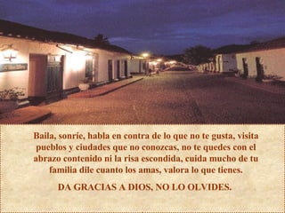 Baila, sonríe, habla en contra de lo que no te gusta, visita pueblos y ciudades que no conozcas, no te quedes con el abrazo contenido ni la risa escondida, cuida mucho de tu familia dile cuanto los amas, valora lo que tienes. DA GRACIAS A DIOS, NO LO OLVIDES.  