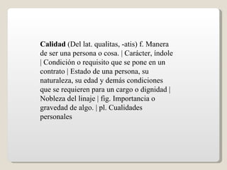 Calidad  (Del lat. qualitas, -atis) f. Manera de ser una persona o cosa. | Carácter, índole | Condición o requisito que se pone en un contrato | Estado de una persona, su naturaleza, su edad y demás condiciones que se requieren para un cargo o dignidad | Nobleza del linaje | fig. Importancia o gravedad de algo. | pl. Cualidades personales  