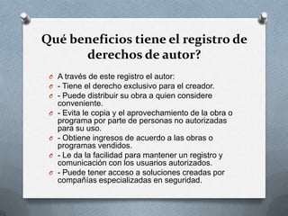 Qué beneficios tiene el registro de
derechos de autor?
O A través de este registro el autor:
O - Tiene el derecho exclusivo para el creador.
O - Puede distribuir su obra a quien considere
conveniente.
O - Evita le copia y el aprovechamiento de la obra o
programa por parte de personas no autorizadas
para su uso.
O - Obtiene ingresos de acuerdo a las obras o
programas vendidos.
O - Le da la facilidad para mantener un registro y
comunicación con los usuarios autorizados.
O - Puede tener acceso a soluciones creadas por
compañías especializadas en seguridad.
 