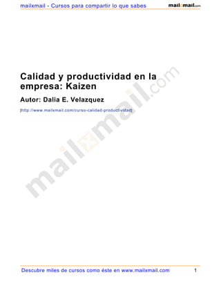 mailxmail - Cursos para compartir lo que sabes




Calidad y productividad en la
empresa: Kaizen
Autor: Dalia E. Velazquez
[http://www.mailxmail.com/curso-calidad-productividad ]




Descubre miles de cursos como éste en www.mailxmail.com   1
 