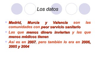 Los datos Madrid, Murcia y Valencia  son las comunidades con  peor servicio sanitario Las que  menos dinero invierten  y las que  menos médicos tienen Así es en  2007 , pero también lo era en  2006, 2005 y 2004 