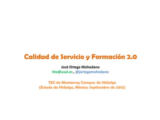 Calidad de Servicio y Formación 2.0
                José Ortega Mohedano
           lito@usal.es , @jortegamohedano

         TEC de Monterrey Campus de Hidalgo
    (Estado de Hidalgo, México; Septiembre de 2012)
 