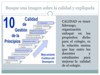 Busque una imagen sobre la calidad y explíquela
CALIDAD es tener
liderazgo,
organización
enfoqué en los
propósitos dicho
para el colegio, es
la relación mutua
que hay entre los
docentes
y
estudiantes para
mejorar la calidad
de el colegio.

 