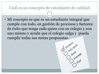 Cuál es su concepto de estudiante de calidad.
 Mi concepto es que es un estudiante integral que

cumple con todo, en gestión de procesos y factores
de éxito que tenga cada quien con su colegio y con
uno mismo y ayuda que el colegio salga y pueda
cumplir todas sus metas propuestas.

 