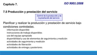 ISO 9001:2008
Capítulo 7.
7.5 Producción y prestación del servicio
Planificar y realizar la producción y prestación de servicio bajo
condiciones controladas.
información disponible
instrucciones de trabajo disponibles
uso del equipo apropiado
disponibilidad y uso de elementos de seguimiento y medición
actividades de seguimiento y medición
actividades de liberación
actividades de entrega y posteriores
Control de la producción y de
la prestación del servicio
 