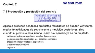 ISO 9001:2008
Capítulo 7.
7.5 Producción y prestación del servicio
Aplica a procesos donde los productos resultantes no pueden verificarse
mediante actividades de seguimiento y medición posteriores, sino
cuando el producto esta siendo usado o el servicio ya se ha prestado.
existan criterios para revisar y aprobar los procesos
los equipos estén aprobados y el personal calificado
procedimientos y métodos específicos
criterio de revalidación
registros
Validación de los procesos de
la producción y de la
prestación del servicio
 