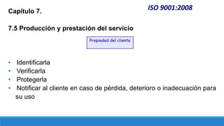 ISO 9001:2008
Capítulo 7.
7.5 Producción y prestación del servicio
• Identificarla
• Verificarla
• Protegerla
• Notificar al cliente en caso de pérdida, deterioro o inadecuación para
su uso
Propiedad del cliente
 