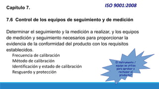 ISO 9001:2008
Capítulo 7.
7.6 Control de los equipos de seguimiento y de medición
Determinar el seguimiento y la medición a realizar, y los equipos
de medición y seguimiento necesarios para proporcionar la
evidencia de la conformidad del producto con los requisitos
establecidos.
Frecuencia de calibración
Método de calibración
Identificación y estado de calibración
Resguardo y protección
El instrumento /
equipo se utiliza
para aprobar o
rechazar el
producto?
 