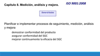 ISO 9001:2008
Capítulo 8. Medición, análisis y mejora.
Planificar e implementar procesos de seguimiento, medición, análisis
y mejora
demostrar conformidad del producto
asegurar conformidad del SGC
mejorar continuamente la eficacia del SGC
Generalidades
 