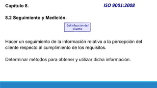 ISO 9001:2008
Capítulo 8.
8.2 Seguimiento y Medición.
Hacer un seguimiento de la información relativa a la percepción del
cliente respecto al cumplimiento de los requisitos.
Determinar métodos para obtener y utilizar dicha información.
Satisfaccion del
cliente
 