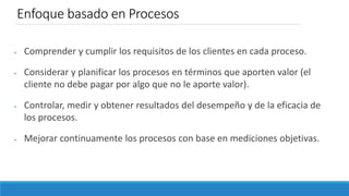 Enfoque basado en Procesos
 Comprender y cumplir los requisitos de los clientes en cada proceso.
 Considerar y planificar los procesos en términos que aporten valor (el
cliente no debe pagar por algo que no le aporte valor).
 Controlar, medir y obtener resultados del desempeño y de la eficacia de
los procesos.
 Mejorar continuamente los procesos con base en mediciones objetivas.
 