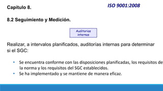 ISO 9001:2008
Capítulo 8.
8.2 Seguimiento y Medición.
Realizar, a intervalos planificados, auditorías internas para determinar
si el SGC:
• Se encuentra conforme con las disposiciones planificadas, los requisitos de
la norma y los requisitos del SGC establecidos.
• Se ha implementado y se mantiene de manera eficaz.
Auditorias
internas
 