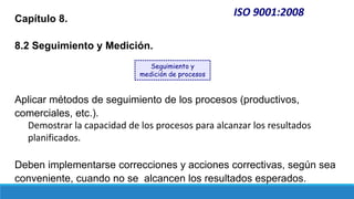 ISO 9001:2008
Capítulo 8.
8.2 Seguimiento y Medición.
Aplicar métodos de seguimiento de los procesos (productivos,
comerciales, etc.).
Demostrar la capacidad de los procesos para alcanzar los resultados
planificados.
Deben implementarse correcciones y acciones correctivas, según sea
conveniente, cuando no se alcancen los resultados esperados.
Seguimiento y
medición de procesos
 