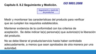 ISO 9001:2008
Capítulo 8. 8.2 Seguimiento y Medición.
Medir y monitorear las características del producto para verificar
que se cumplen los requisitos establecidos.
Mantener evidencia de la conformidad con los criterios de
aceptación. Se debe indicar la(s) persona(s) que autoriza(n) la liberación
del producto.
No se debe liberar el producto/servicio hasta haber controlado
adecuadamente, a menos que sean aprobados de otra manera por una
autoridad.
Seguimiento y medición
de productos
 
