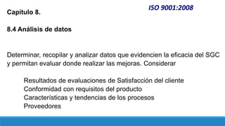 ISO 9001:2008
Capítulo 8.
8.4 Análisis de datos
Determinar, recopilar y analizar datos que evidencien la eficacia del SGC
y permitan evaluar donde realizar las mejoras. Considerar
Resultados de evaluaciones de Satisfacción del cliente
Conformidad con requisitos del producto
Características y tendencias de los procesos
Proveedores
 