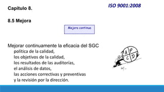 ISO 9001:2008
Capítulo 8.
8.5 Mejora
Mejorar continuamente la eficacia del SGC
política de la calidad,
los objetivos de la calidad,
los resultados de las auditorías,
el análisis de datos,
las acciones correctivas y preventivas
y la revisión por la dirección.
Mejora continua
 