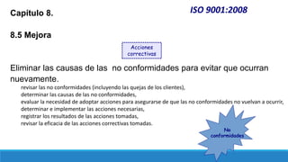 ISO 9001:2008
Capítulo 8.
8.5 Mejora
Eliminar las causas de las no conformidades para evitar que ocurran
nuevamente.
revisar las no conformidades (incluyendo las quejas de los clientes),
determinar las causas de las no conformidades,
evaluar la necesidad de adoptar acciones para asegurarse de que las no conformidades no vuelvan a ocurrir,
determinar e implementar las acciones necesarias,
registrar los resultados de las acciones tomadas,
revisar la eficacia de las acciones correctivas tomadas.
Acciones
correctivas
No
conformidades
 